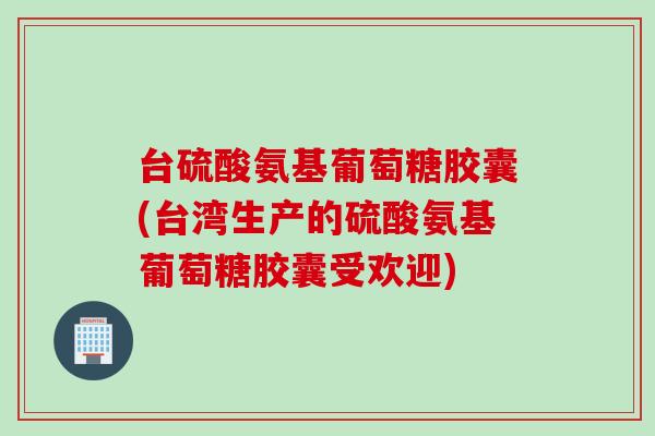 台硫酸氨基葡萄糖胶囊(台湾生产的硫酸氨基葡萄糖胶囊受欢迎)