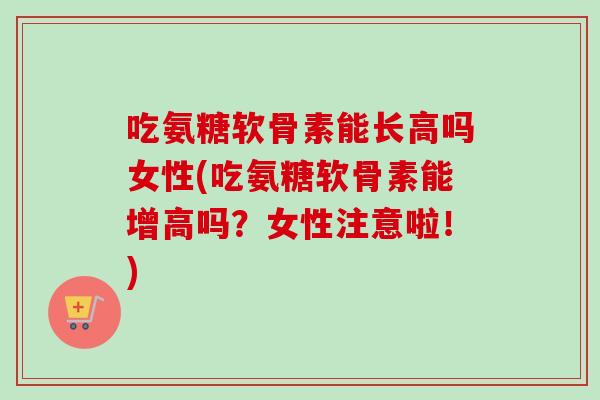 吃氨糖软骨素能长高吗女性(吃氨糖软骨素能增高吗？女性注意啦！)