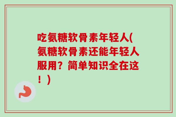吃氨糖软骨素年轻人(氨糖软骨素还能年轻人服用？简单知识全在这！)