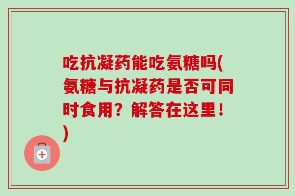 吃抗凝药能吃氨糖吗(氨糖与抗凝药是否可同时食用？解答在这里！)