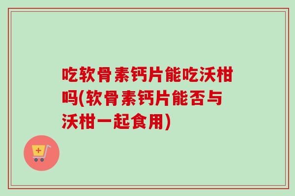 吃软骨素钙片能吃沃柑吗(软骨素钙片能否与沃柑一起食用)