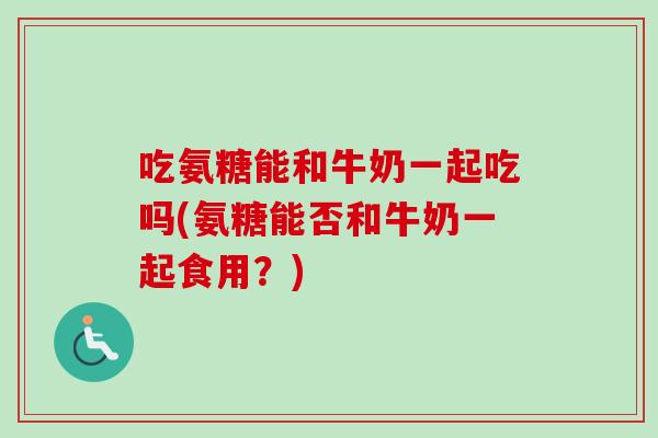 吃氨糖能和牛奶一起吃吗(氨糖能否和牛奶一起食用？)