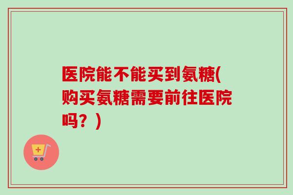 医院能不能买到氨糖(购买氨糖需要前往医院吗？)