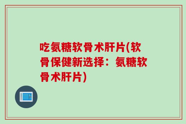 吃氨糖软骨术肝片(软骨保健新选择：氨糖软骨术肝片)