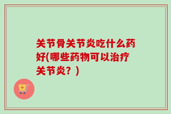 关节骨关节炎吃什么药好(哪些药物可以治疗关节炎？)