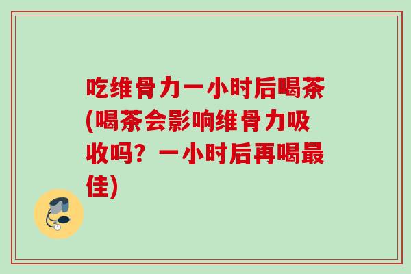 吃维骨力一小时后喝茶(喝茶会影响维骨力吸收吗？一小时后再喝最佳)