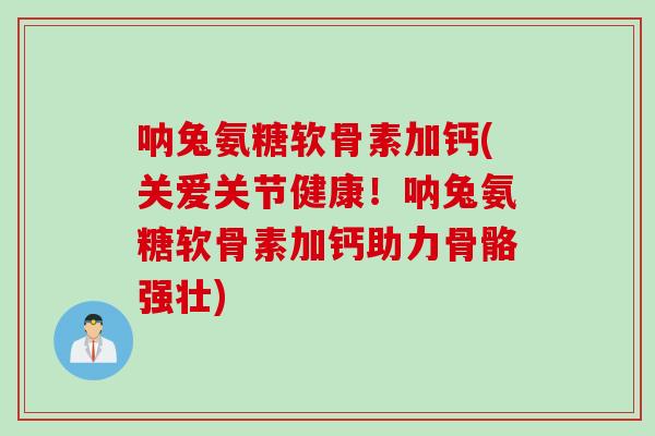 呐兔氨糖软骨素加钙(关爱关节健康！呐兔氨糖软骨素加钙助力骨骼强壮)