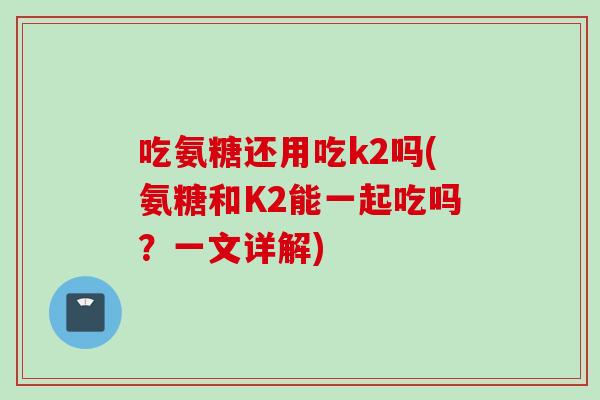 吃氨糖还用吃k2吗(氨糖和K2能一起吃吗？一文详解)