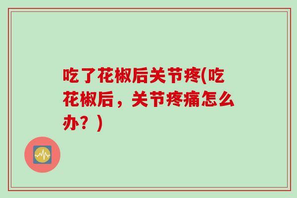 吃了花椒后关节疼(吃花椒后,关节怎么办?) 吃了花椒后关节疼(吃花椒后,关节怎么办?)