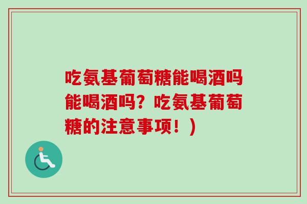 吃氨基葡萄糖能喝酒吗能喝酒吗？吃氨基葡萄糖的注意事项！)