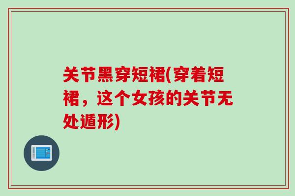 关节黑穿短裙(穿着短裙，这个女孩的关节无处遁形)