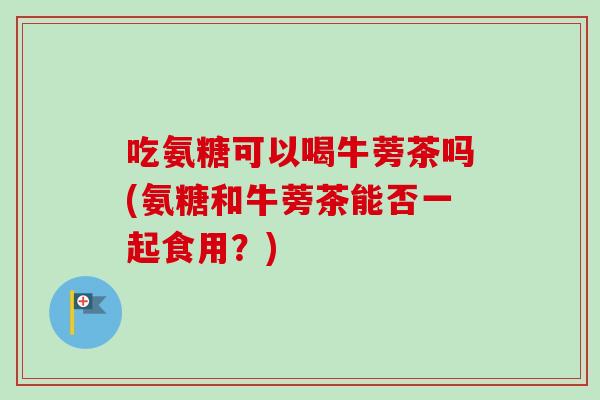 吃氨糖可以喝牛蒡茶吗(氨糖和牛蒡茶能否一起食用？)