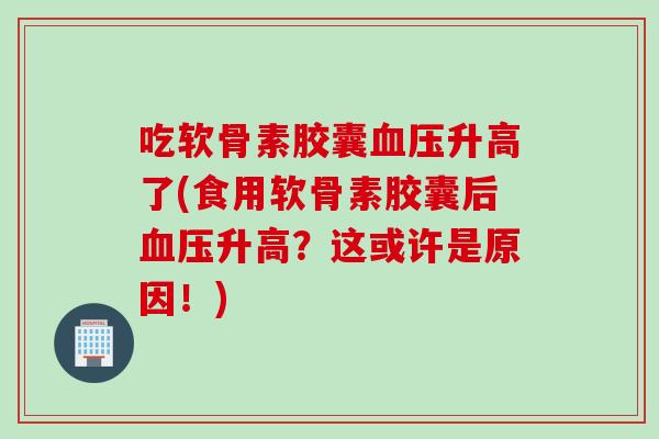 吃软骨素胶囊血压升高了(食用软骨素胶囊后血压升高？这或许是原因！)
