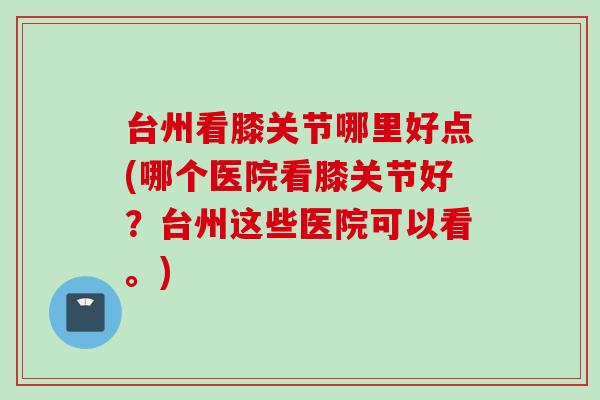 台州看膝关节哪里好点(哪个医院看膝关节好？台州这些医院可以看。)