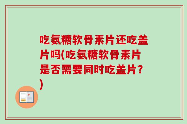 吃氨糖软骨素片还吃盖片吗(吃氨糖软骨素片是否需要同时吃盖片？)