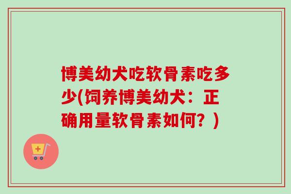 博美幼犬吃软骨素吃多少(饲养博美幼犬：正确用量软骨素如何？)