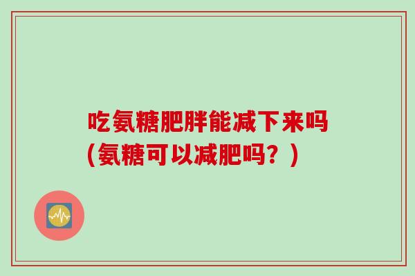 吃氨糖能减下来吗(氨糖可以吗?) 吃氨糖能减下来吗(氨糖可以吗?)