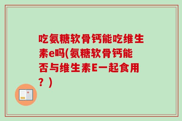 吃氨糖软骨钙能吃维生素e吗(氨糖软骨钙能否与维生素E一起食用？)