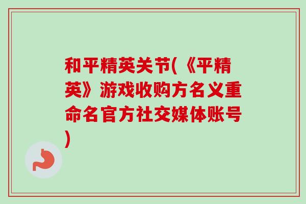 和平精英关节(《平精英》游戏收购方名义重命名官方社交媒体账号)
