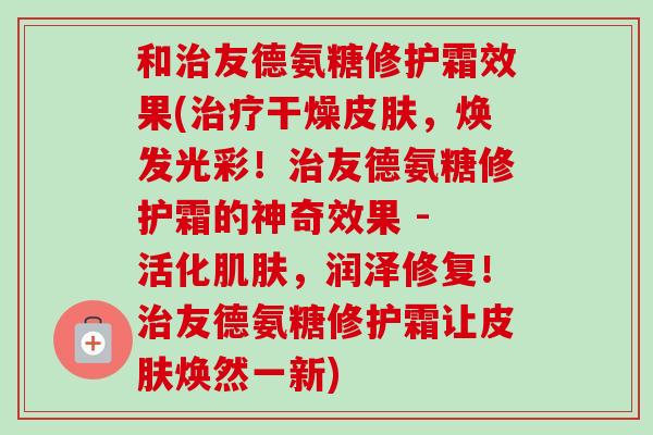 和治友德氨糖修护霜效果(治疗干燥皮肤，焕发光彩！治友德氨糖修护霜的神奇效果 - 活化肌肤，润泽修复！治友德氨糖修护霜让皮肤焕然一新)
