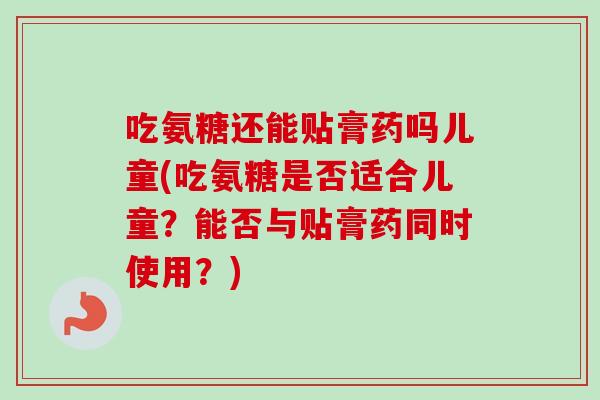 吃氨糖还能贴膏药吗儿童(吃氨糖是否适合儿童？能否与贴膏药同时使用？)