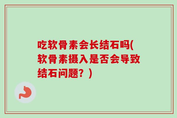 吃软骨素会长结石吗(软骨素摄入是否会导致结石问题?) 吃软骨素会长结石吗(软骨素摄入是否会导致结石问题?)