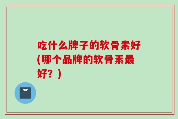 吃什么牌子的软骨素好(哪个品牌的软骨素最好？)