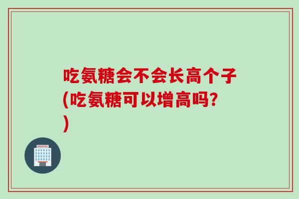 吃氨糖会不会长高个子(吃氨糖可以增高吗？)