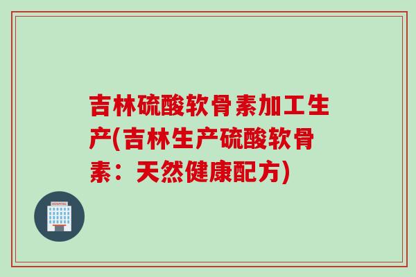 吉林硫酸软骨素加工生产(吉林生产硫酸软骨素：天然健康配方)