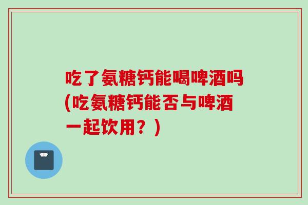 吃了氨糖钙能喝啤酒吗(吃氨糖钙能否与啤酒一起饮用？)