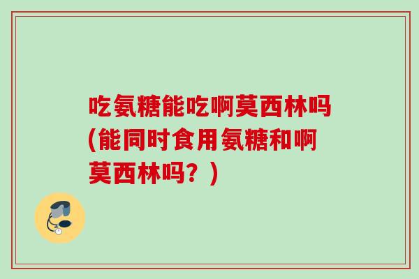吃氨糖能吃啊莫西林吗(能同时食用氨糖和啊莫西林吗？)