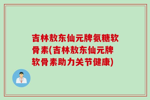吉林敖东仙元牌氨糖软骨素(吉林敖东仙元牌软骨素助力关节健康)
