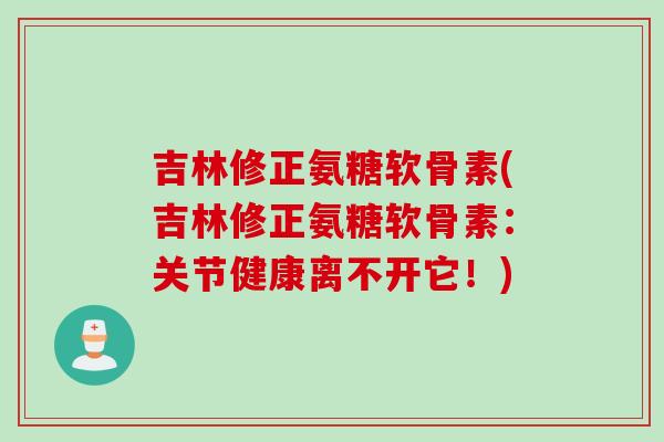 吉林修正氨糖软骨素(吉林修正氨糖软骨素：关节健康离不开它！)