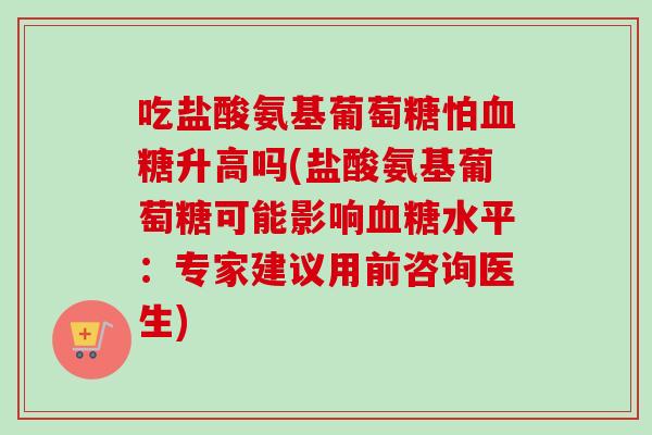 吃盐酸氨基葡萄糖怕血糖升高吗(盐酸氨基葡萄糖可能影响血糖水平：专家建议用前咨询医生)