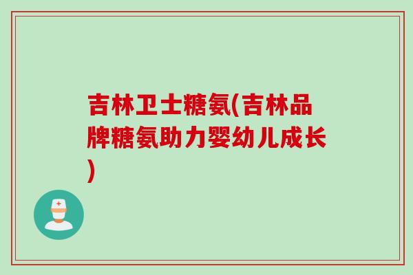 吉林卫士糖氨(吉林品牌糖氨助力婴幼儿成长)