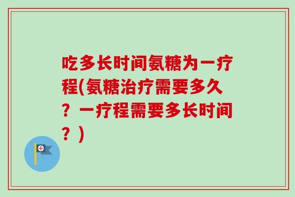 吃多长时间氨糖为一疗程(氨糖治疗需要多久？一疗程需要多长时间？)
