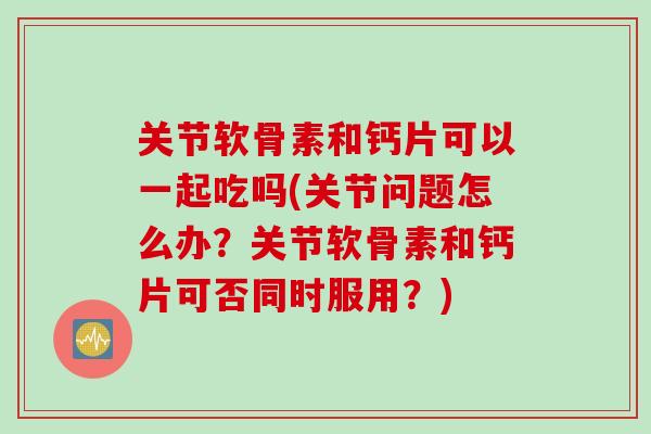 关节软骨素和钙片可以一起吃吗(关节问题怎么办？关节软骨素和钙片可否同时服用？)