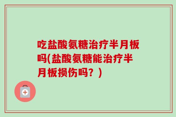 吃盐酸氨糖治疗半月板吗(盐酸氨糖能治疗半月板损伤吗？)