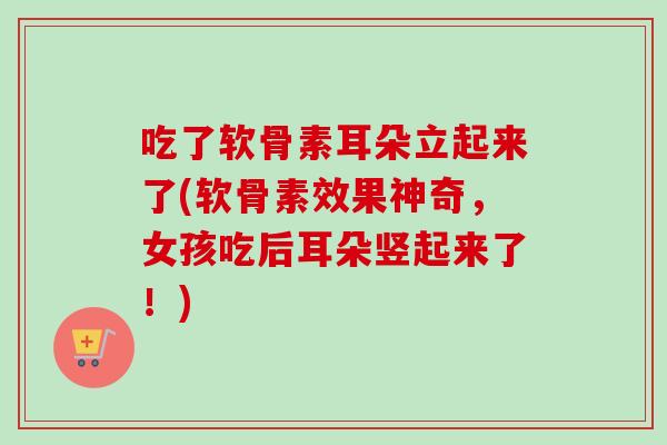 吃了软骨素耳朵立起来了(软骨素效果神奇，女孩吃后耳朵竖起来了！)