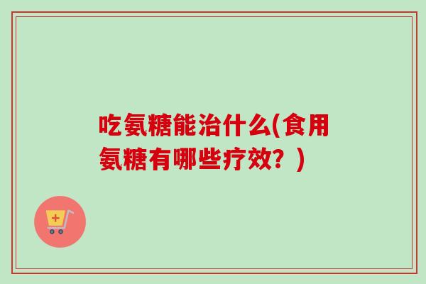 吃氨糖能治什么(食用氨糖有哪些疗效？)