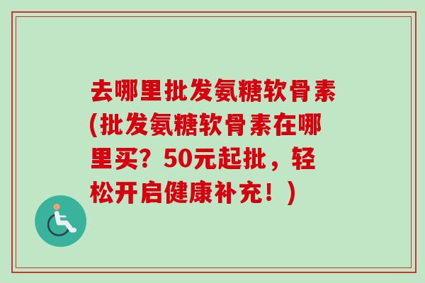 去哪里批发氨糖软骨素(批发氨糖软骨素在哪里买？50元起批，轻松开启健康补充！)