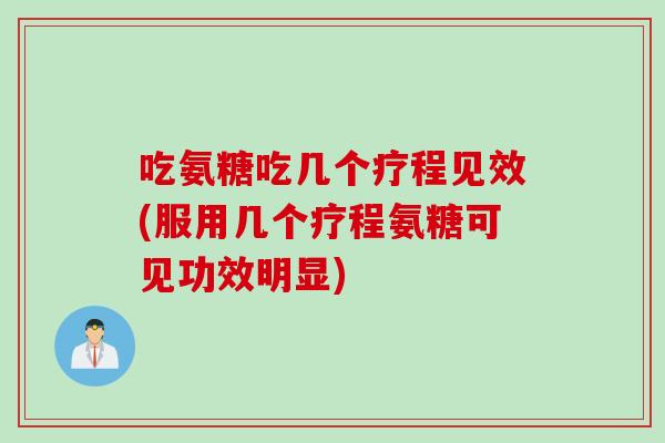 吃氨糖吃几个疗程见效(服用几个疗程氨糖可见功效明显)