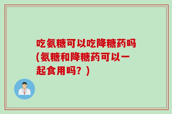 吃氨糖可以吃降糖药吗(氨糖和降糖药可以一起食用吗？)