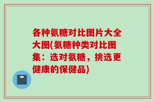各种氨糖对比图片大全大图(氨糖种类对比图集：选对氨糖，挑选更健康的保健品)