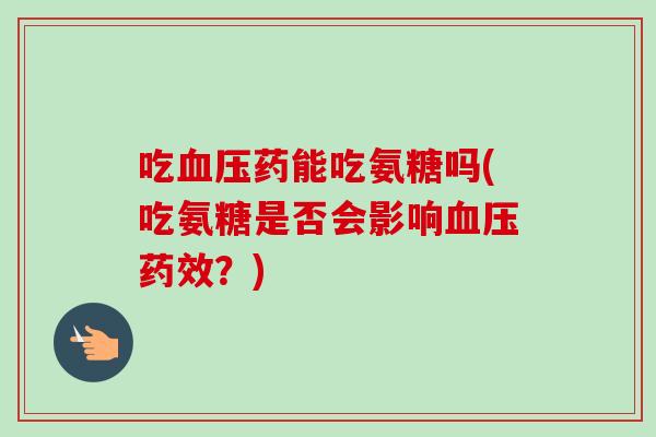吃血压药能吃氨糖吗(吃氨糖是否会影响血压药效？)