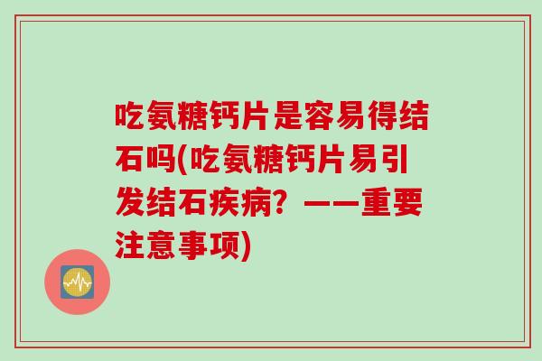 吃氨糖钙片是容易得结石吗(吃氨糖钙片易引发结石疾病？——重要注意事项)