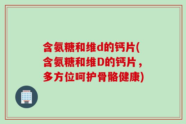含氨糖和维d的钙片(含氨糖和维D的钙片，多方位呵护骨骼健康)