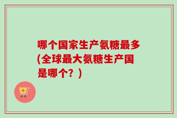 哪个国家生产氨糖最多(全球最大氨糖生产国是哪个？)