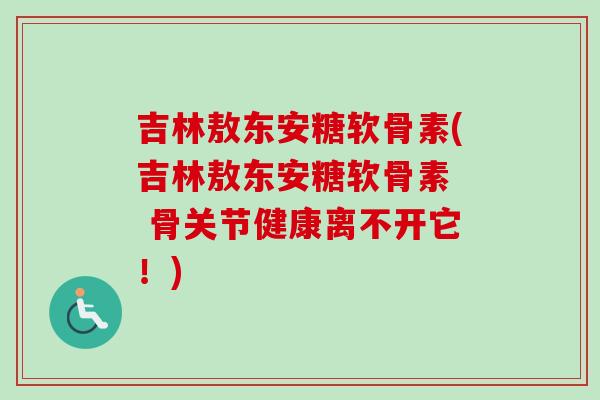吉林敖东安糖软骨素(吉林敖东安糖软骨素  骨关节健康离不开它！)