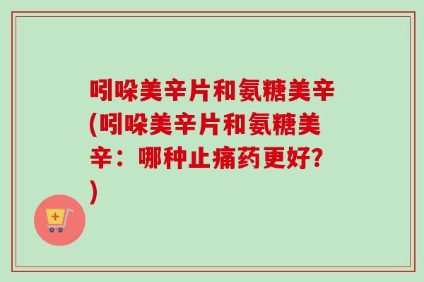 吲哚美辛片和氨糖美辛(吲哚美辛片和氨糖美辛：哪种止痛药更好？)